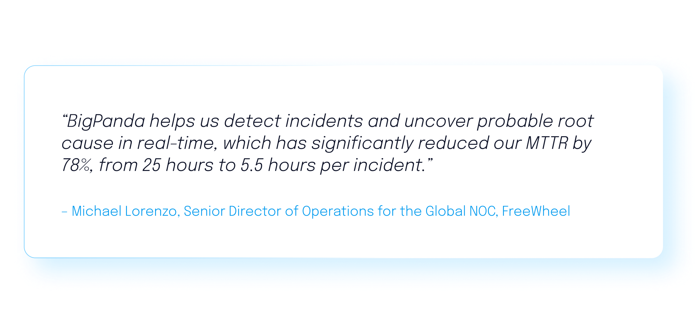 BigPanda helps us detect incidents and uncover probable root cause in real time, which has significantly reduced our MTTR by 78%, from 25 hours to 5.5 hours per incident." Michael Lorenzo, FreeWheel