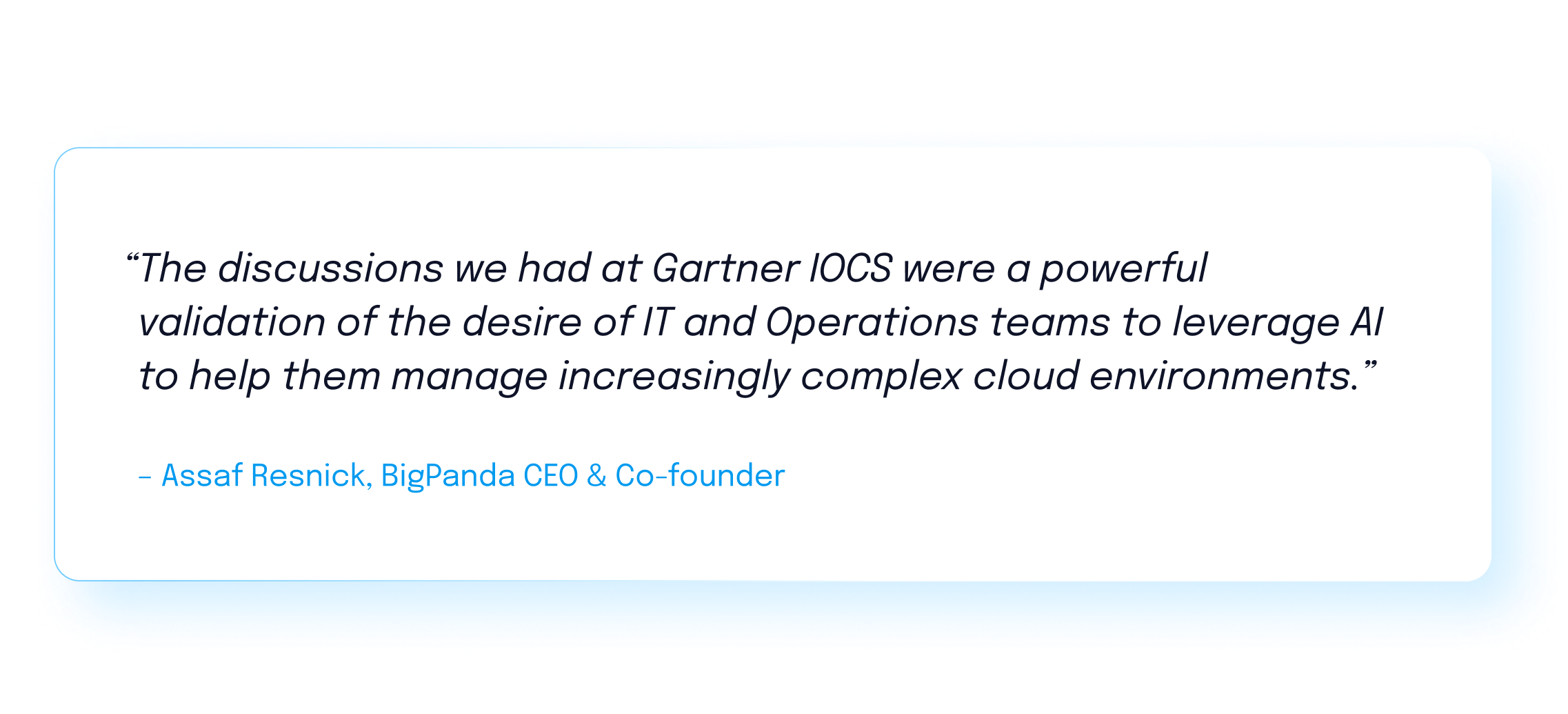 “The discussions we had at Gartner IOCS were a powerful validation of the desire of IT and Operations teams to leverage AI to help them manage increasingly complex cloud environments.” - Assaf Resnick, BigPanda CEO & Co-founder