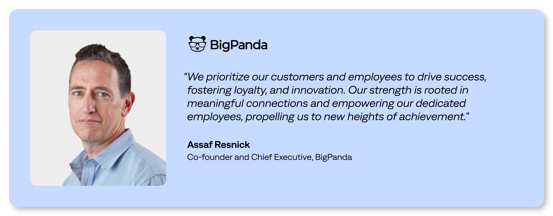 We prioritize our customers and employees to drive success, fostering loyalty and innovation. Our strength is rooted in meaningful connections and empowering our dedicated employees, propelling us to new heights of achievement.”</p>
<p>Assaf Resnick<br />
Co-founder and Chief Executive, BigPanda