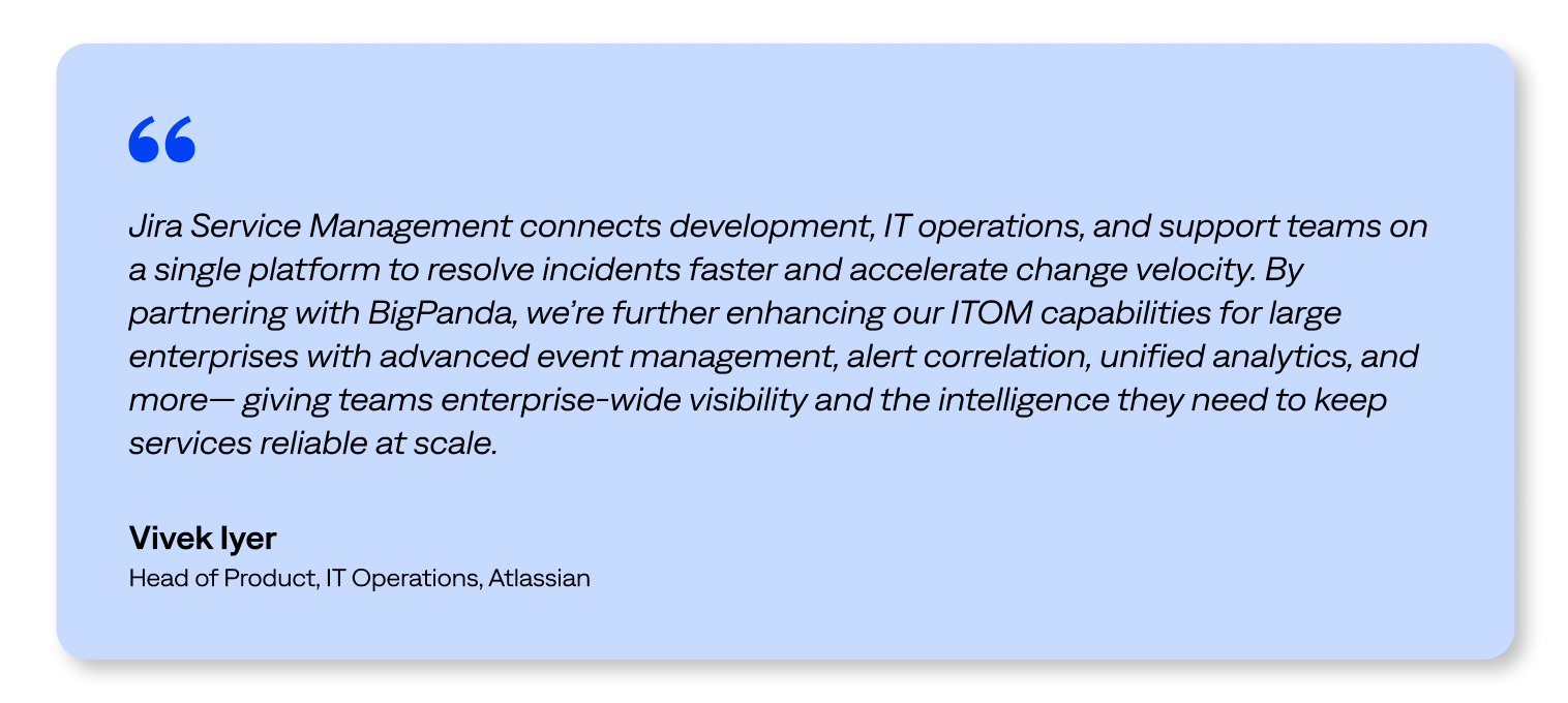 “Jira Service Management connects development, IT operations, and support teams on a single platform to resolve incidents faster and accelerate change velocity. By partnering with BigPanda, we’re further enhancing our ITOM capabilities for large enterprises with advanced event management, alert correlation, unified analytics, and more— giving teams enterprise-wide visibility and the intelligence they need to keep services reliable at scale.” - Vivek Iyer, Head of Product, IT Operations, Atlassian